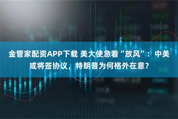 金管家配资APP下载 美大使急着“放风”：中美或将签协议，特朗普为何格外在意？