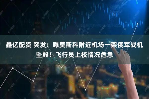 鑫亿配资 突发：曝莫斯科附近机场一架俄军战机坠毁！飞行员上校情况危急