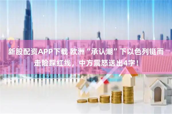 新股配资APP下载 欧洲“承认潮”下以色列铤而走险踩红线，中方震怒送出4字！
