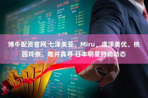 博牛配资官网 七泽美亚、Miru、逢泽美优、桃园玲奈、唯井真寻 日本明星时尚动态