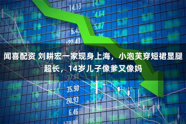 闻喜配资 刘耕宏一家现身上海，小泡芙穿短裙显腿超长，14岁儿子像爹又像妈