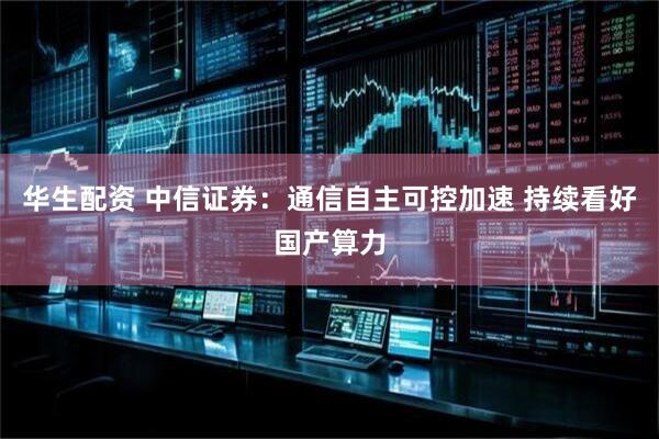 华生配资 中信证券：通信自主可控加速 持续看好国产算力