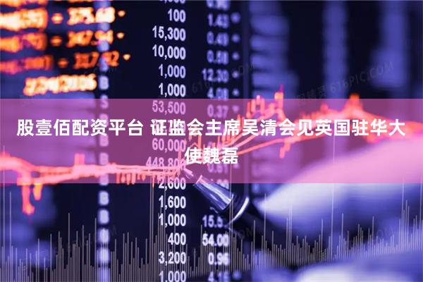 股壹佰配资平台 证监会主席吴清会见英国驻华大使魏磊