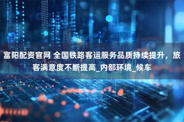 富阳配资官网 全国铁路客运服务品质持续提升，旅客满意度不断提高_内部环境_候车