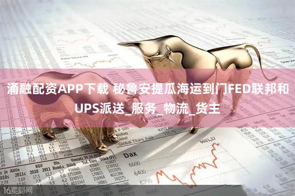 涌融配资APP下载 秘鲁安提瓜海运到门FED联邦和UPS派送_服务_物流_货主