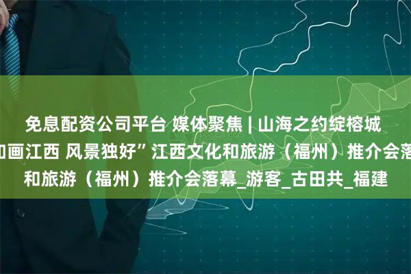 免息配资公司平台 媒体聚焦 | 山海之约绽榕城 如画江西引客来——“如画江西 风景独好”江西文化和旅游（福州）推介会落幕_游客_古田共_福建