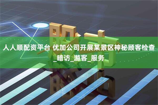 人人顺配资平台 优加公司开展某景区神秘顾客检查_暗访_游客_服务