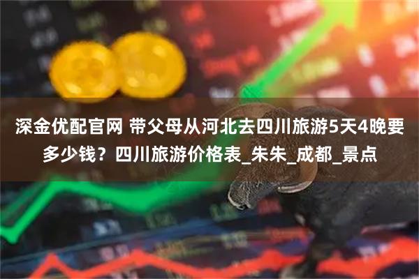 深金优配官网 带父母从河北去四川旅游5天4晚要多少钱？四川旅游价格表_朱朱_成都_景点