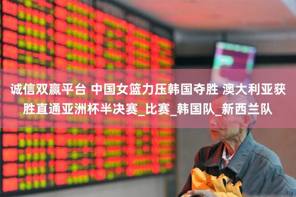 诚信双赢平台 中国女篮力压韩国夺胜 澳大利亚获胜直通亚洲杯半决赛_比赛_韩国队_新西兰队