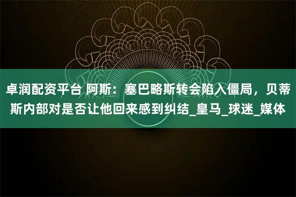 卓润配资平台 阿斯：塞巴略斯转会陷入僵局，贝蒂斯内部对是否让他回来感到纠结_皇马_球迷_媒体