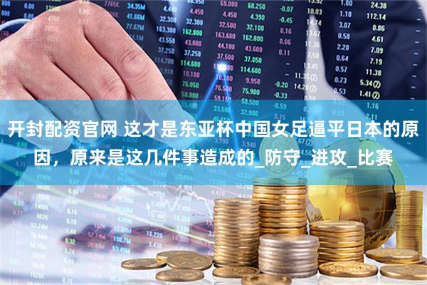 开封配资官网 这才是东亚杯中国女足逼平日本的原因，原来是这几件事造成的_防守_进攻_比赛