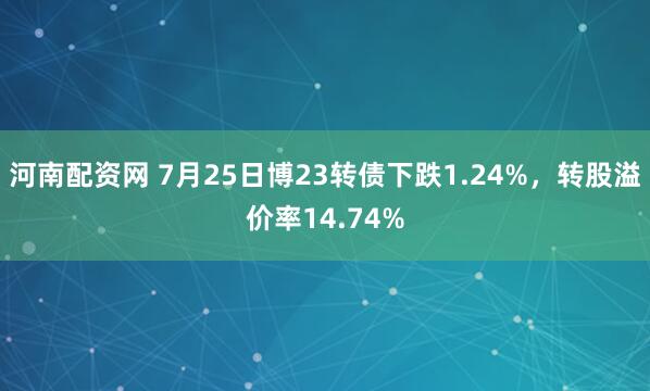 河南配资网 7月25日博23转债下跌1.24%，转股溢价率14.74%