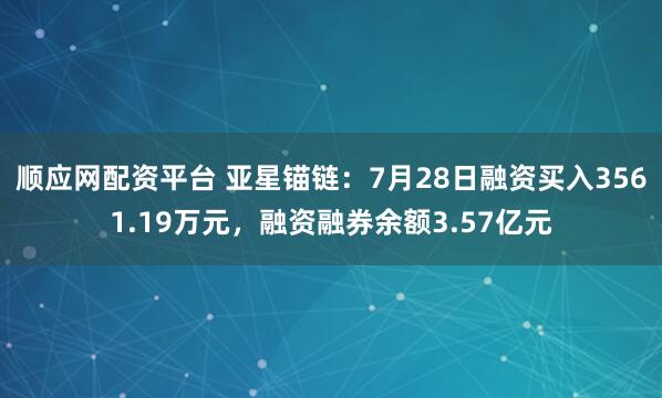 顺应网配资平台 亚星锚链：7月28日融资买入3561.19万元，融资融券余额3.57亿元