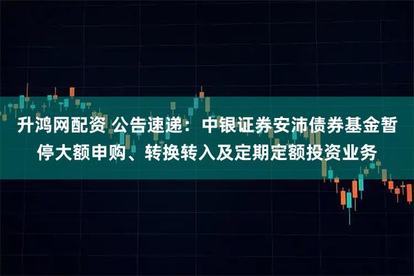升鸿网配资 公告速递：中银证券安沛债券基金暂停大额申购、转换转入及定期定额投资业务