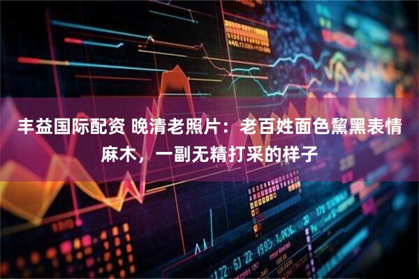丰益国际配资 晚清老照片：老百姓面色黧黑表情麻木，一副无精打采的样子