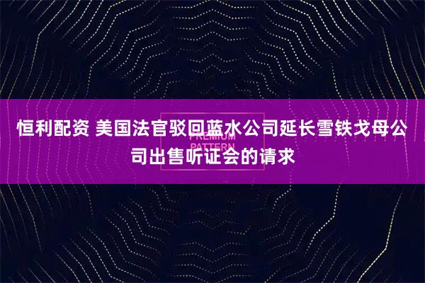 恒利配资 美国法官驳回蓝水公司延长雪铁戈母公司出售听证会的请求