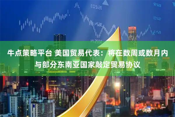 牛点策略平台 美国贸易代表：将在数周或数月内与部分东南亚国家敲定贸易协议