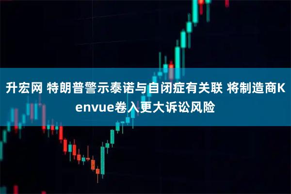 升宏网 特朗普警示泰诺与自闭症有关联 将制造商Kenvue卷入更大诉讼风险