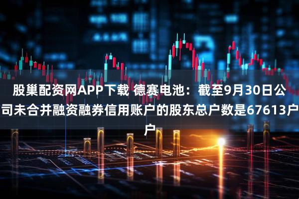 股巢配资网APP下载 德赛电池：截至9月30日公司未合并融资融券信用账户的股东总户数是67613户