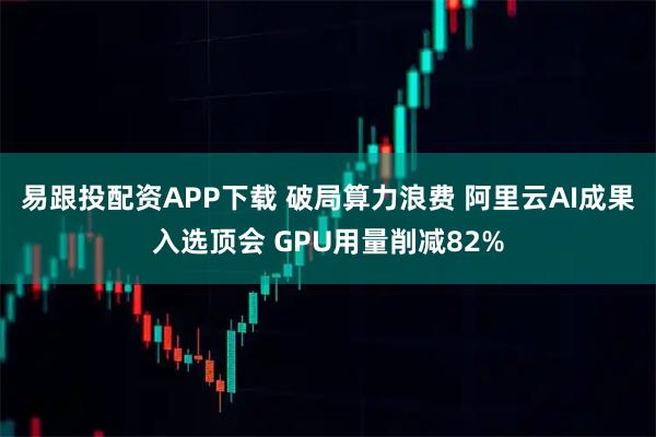 易跟投配资APP下载 破局算力浪费 阿里云AI成果入选顶会 GPU用量削减82%