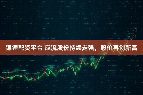 锦锂配资平台 应流股份持续走强，股价再创新高