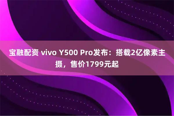 宝融配资 vivo Y500 Pro发布：搭载2亿像素主摄，售价1799元起