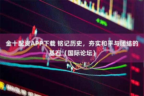 金十配资APP下载 铭记历史，夯实和平与团结的基石（国际论坛）