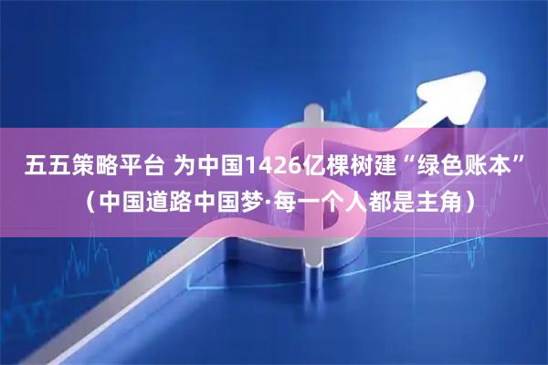 五五策略平台 为中国1426亿棵树建“绿色账本”（中国道路中国梦·每一个人都是主角）