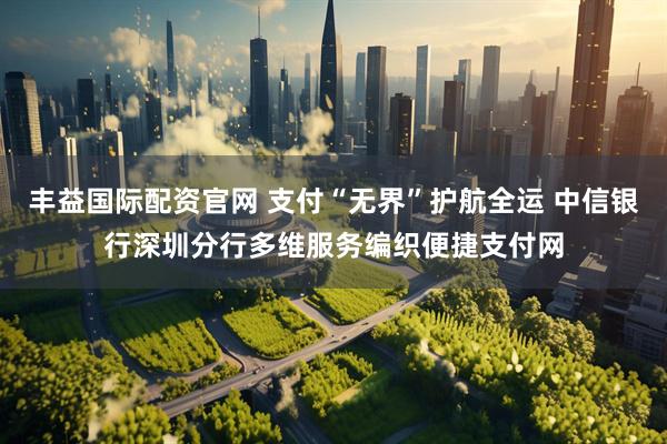 丰益国际配资官网 支付“无界”护航全运 中信银行深圳分行多维服务编织便捷支付网