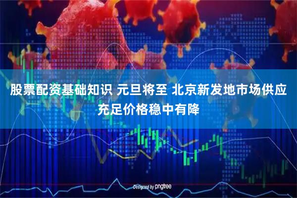 股票配资基础知识 元旦将至 北京新发地市场供应充足价格稳中有降