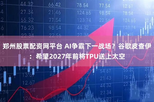郑州股票配资网平台 AI争霸下一战场？谷歌皮查伊：希望2027年前将TPU送上太空
