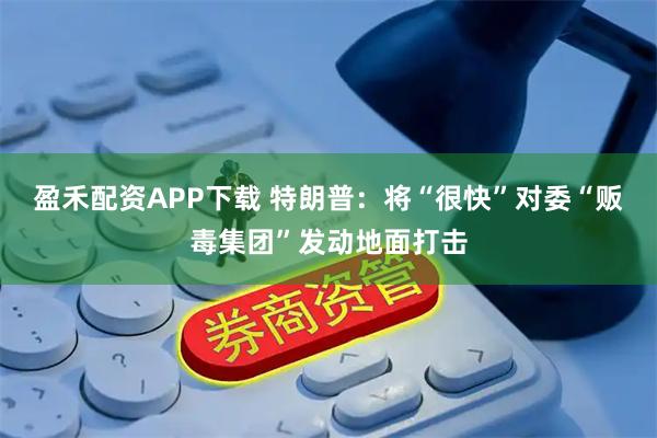 盈禾配资APP下载 特朗普：将“很快”对委“贩毒集团”发动地面打击