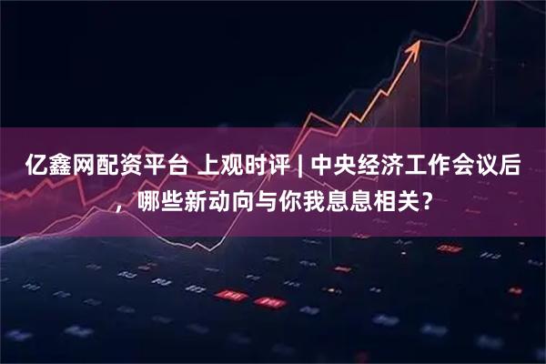 亿鑫网配资平台 上观时评 | 中央经济工作会议后，哪些新动向与你我息息相关？