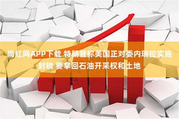 尚红网APP下载 特朗普称美国正对委内瑞拉实施封锁 要拿回石油开采权和土地