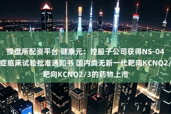 操盘所配资平台 健康元：控股子公司获得NS-041片新增抑郁症临床试验批准通知书 国内尚无新一代靶向KCNQ2/3的药物上市