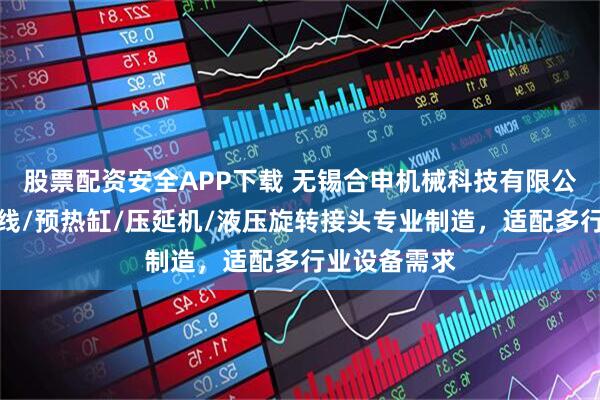 股票配资安全APP下载 无锡合申机械科技有限公司：片板材线/预热缸/压延机/液压旋转接头专业制造，适配多行业设备需求