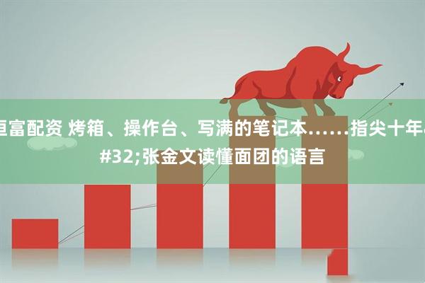 恒富配资 烤箱、操作台、写满的笔记本……指尖十年 张金文读懂面团的语言