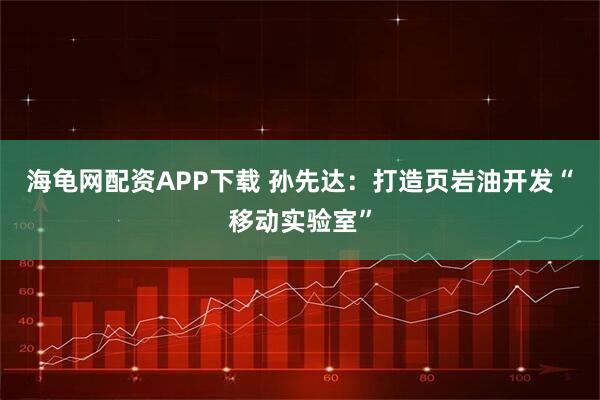 海龟网配资APP下载 孙先达：打造页岩油开发“移动实验室”