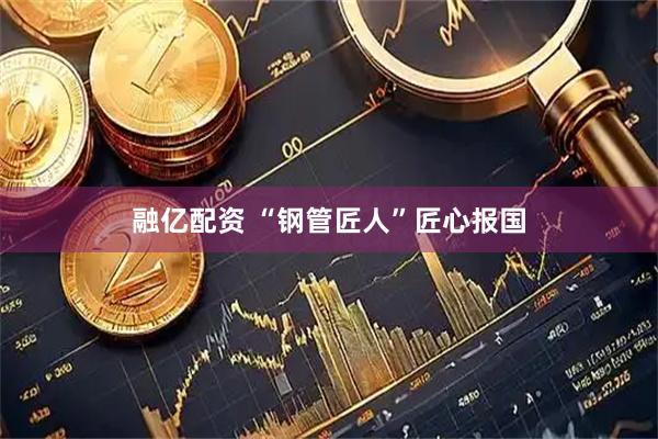 融亿配资 “钢管匠人”匠心报国