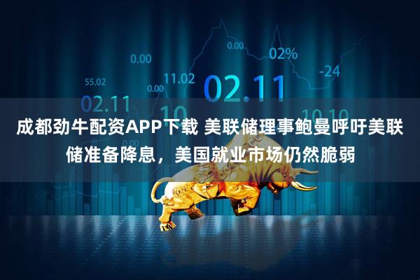 成都劲牛配资APP下载 美联储理事鲍曼呼吁美联储准备降息，美国就业市场仍然脆弱