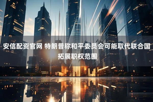 安信配资官网 特朗普称和平委员会可能取代联合国 拓展职权范围
