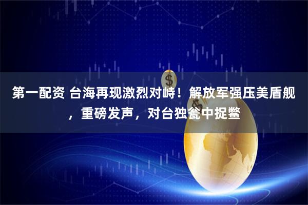 第一配资 台海再现激烈对峙！解放军强压美盾舰，重磅发声，对台独瓮中捉鳖