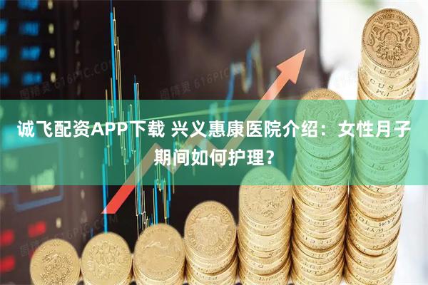 诚飞配资APP下载 兴义惠康医院介绍：女性月子期间如何护理？