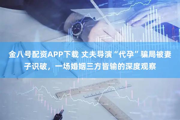 金八号配资APP下载 丈夫导演“代孕”骗局被妻子识破，一场婚姻三方皆输的深度观察