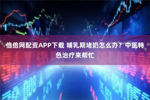 倍倍网配资APP下载 哺乳期堵奶怎么办？中医特色治疗来帮忙