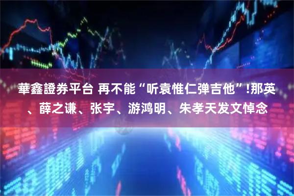 華鑫證券平台 再不能“听袁惟仁弹吉他”!那英、薛之谦、张宇、游鸿明、朱孝天发文悼念