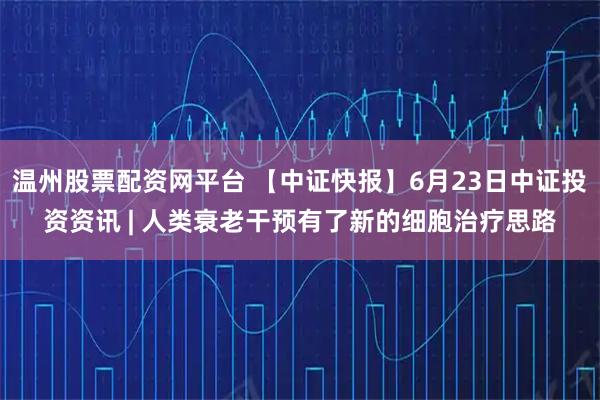 温州股票配资网平台 【中证快报】6月23日中证投资资讯 | 人类衰老干预有了新的细胞治疗思路