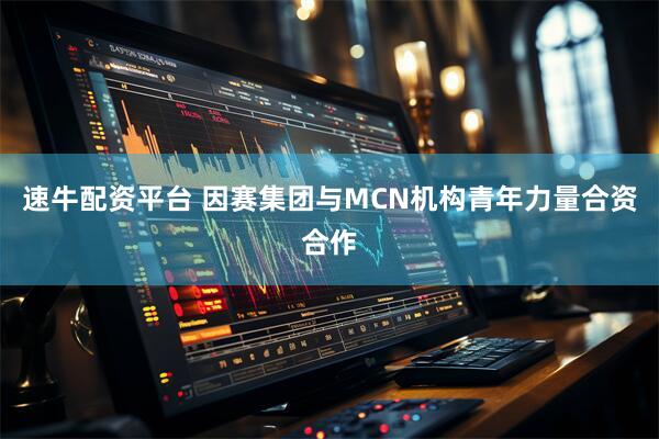 速牛配资平台 因赛集团与MCN机构青年力量合资合作
