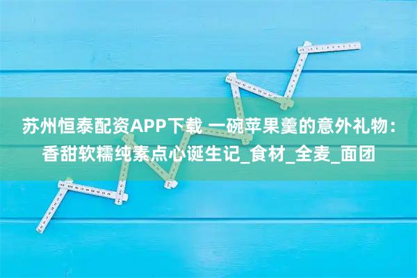 苏州恒泰配资APP下载 一碗苹果羹的意外礼物：香甜软糯纯素点心诞生记_食材_全麦_面团
