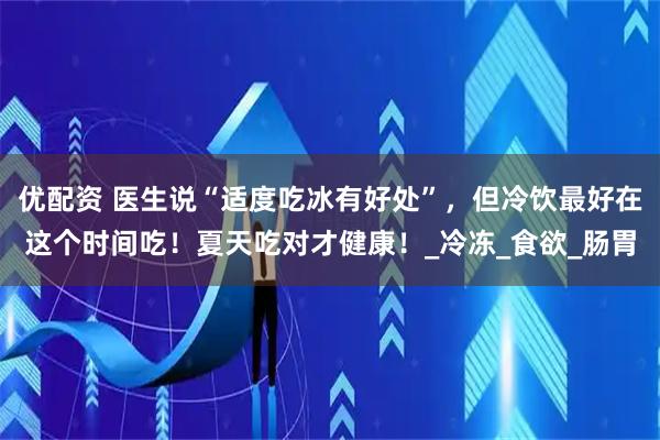 优配资 医生说“适度吃冰有好处”，但冷饮最好在这个时间吃！夏天吃对才健康！_冷冻_食欲_肠胃